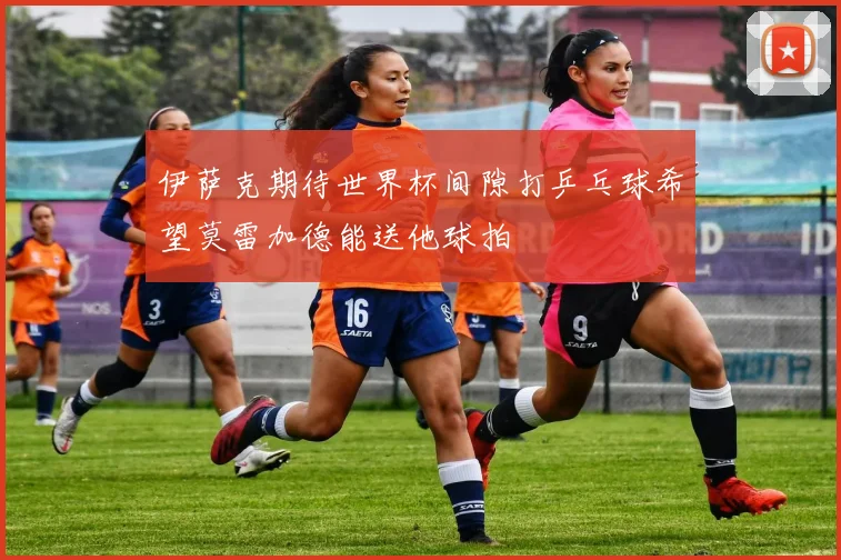 伊萨克期待世界杯间隙打乒乓球希望莫雷加德能送他球拍