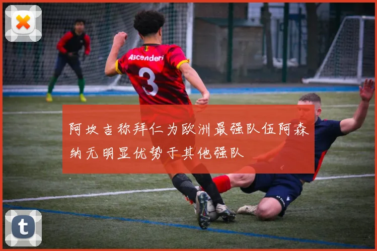 阿坎吉称拜仁为欧洲最强队伍阿森纳无明显优势于其他强队