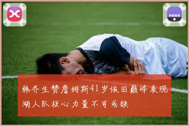 韩乔生赞詹姆斯41岁依旧巅峰表现湖人队核心力量不可或缺