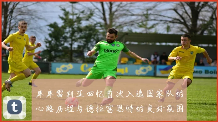 库库雷利亚回忆首次入选国家队的心路历程与德拉富恩特的良好氛围
