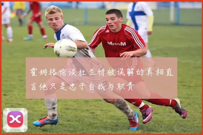 霍姆格伦谈杜兰特被误解的真相直言他只是忠于自我与职责