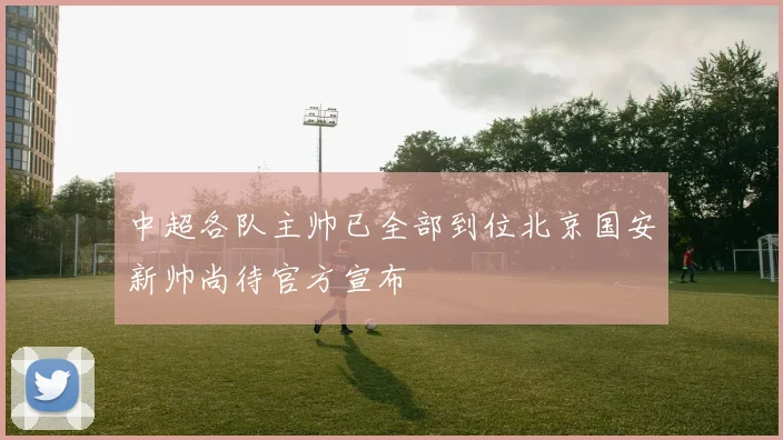 中超各队主帅已全部到位北京国安新帅尚待官方宣布
