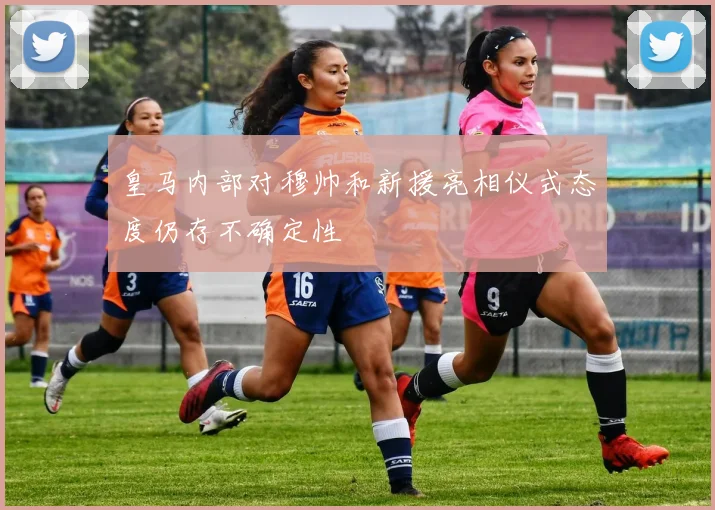 皇马内部对穆帅和新援亮相仪式态度仍存不确定性